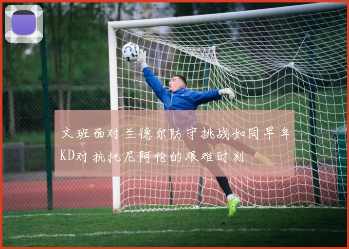 文班面对兰德尔防守挑战如同早年KD对抗托尼阿伦的艰难时刻