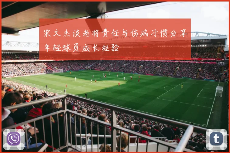 宋文杰谈老将责任与伤病习惯分享年轻球员成长经验