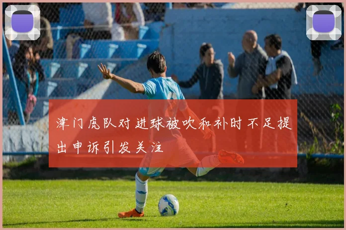 津门虎队对进球被吹和补时不足提出申诉引发关注