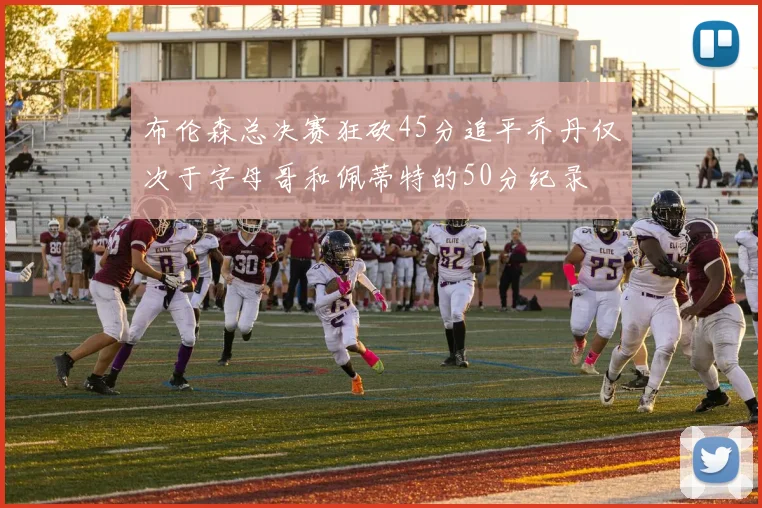 布伦森总决赛狂砍45分追平乔丹仅次于字母哥和佩蒂特的50分纪录