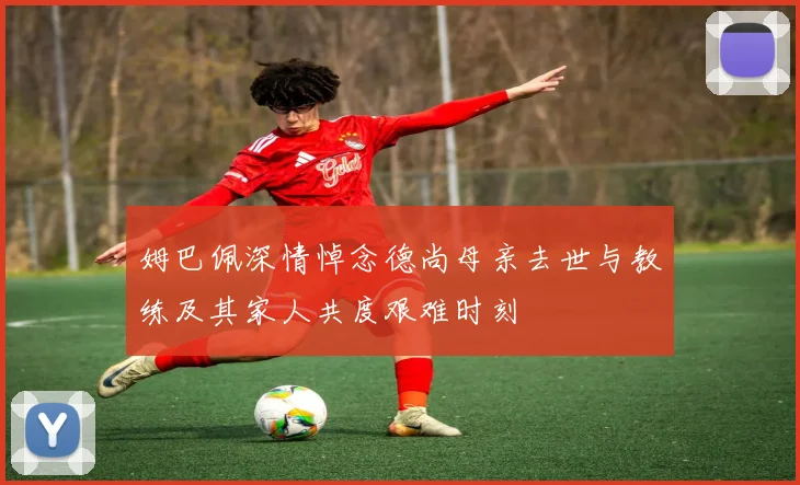 姆巴佩深情悼念德尚母亲去世与教练及其家人共度艰难时刻