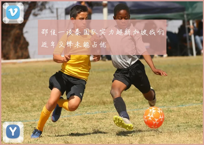 邵佳一谈泰国队实力超新加坡我们近年交锋未能占优
