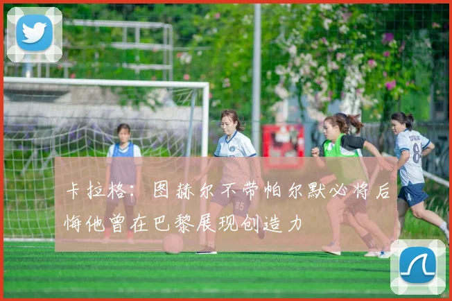 卡拉格：图赫尔不带帕尔默必将后悔他曾在巴黎展现创造力