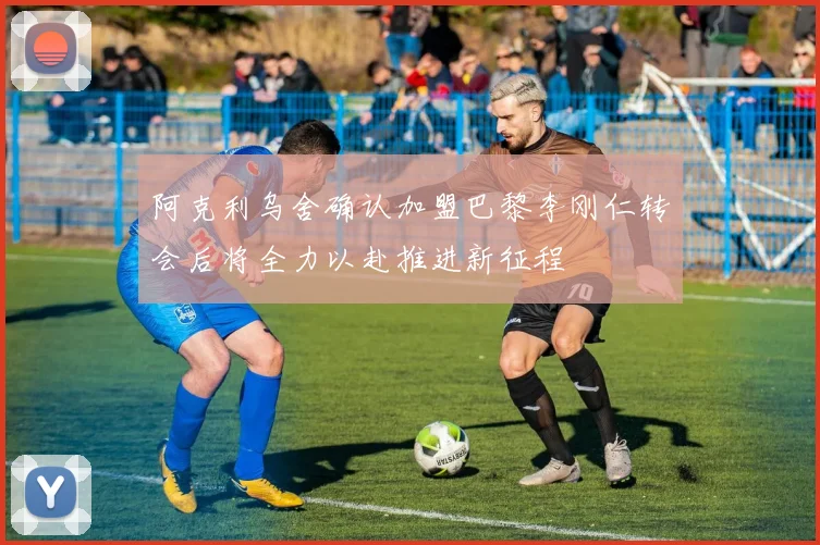 阿克利乌舍确认加盟巴黎李刚仁转会后将全力以赴推进新征程
