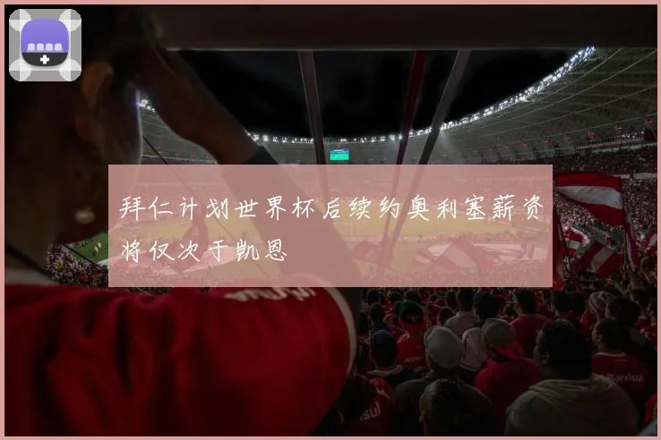 拜仁计划世界杯后续约奥利塞薪资将仅次于凯恩
