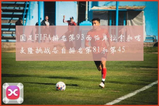 国足FIFA排名第93面临库拉索和喀麦隆挑战各自排名第81和第45
