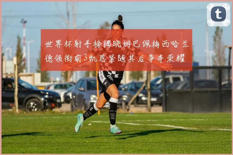 世界杯射手榜揭晓姆巴佩梅西哈兰德领衔前3凯恩紧随其后争夺荣耀