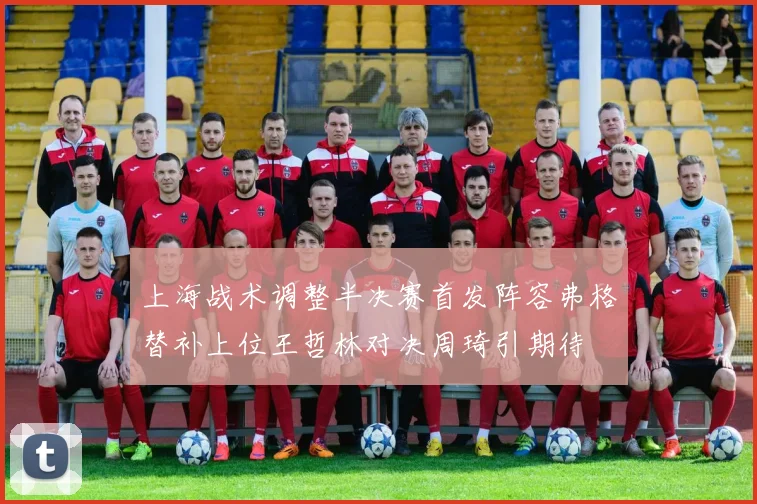 上海战术调整半决赛首发阵容弗格替补上位王哲林对决周琦引期待