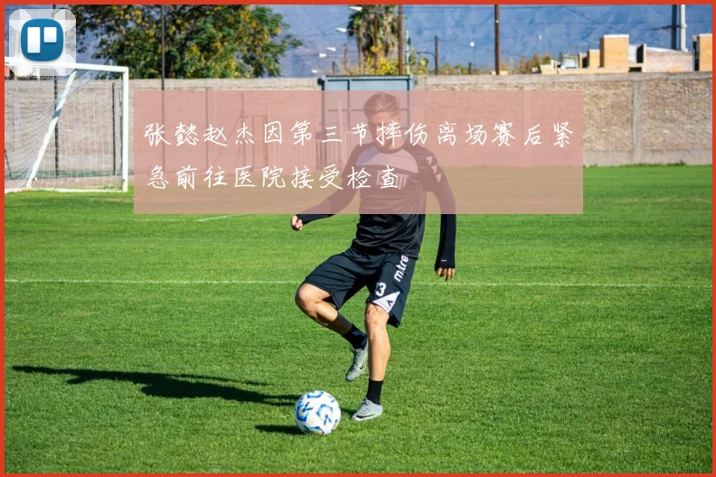 张懿赵杰因第三节摔伤离场赛后紧急前往医院接受检查