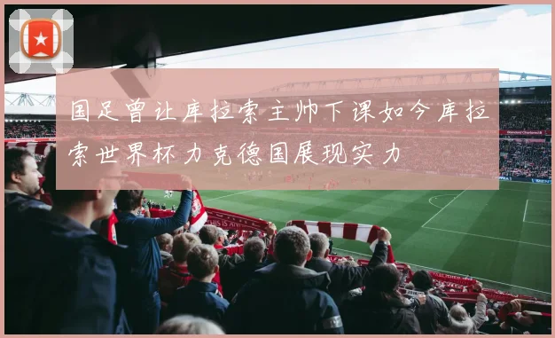 国足曾让库拉索主帅下课如今库拉索世界杯力克德国展现实力