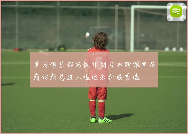 罗马俱乐部老板计划与加斯佩里尼商讨新总监人选达米科成首选