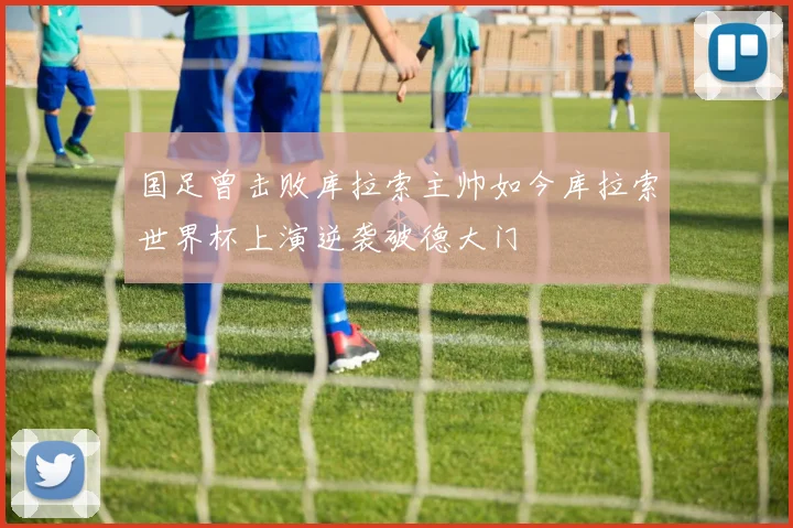 国足曾击败库拉索主帅如今库拉索世界杯上演逆袭破德大门