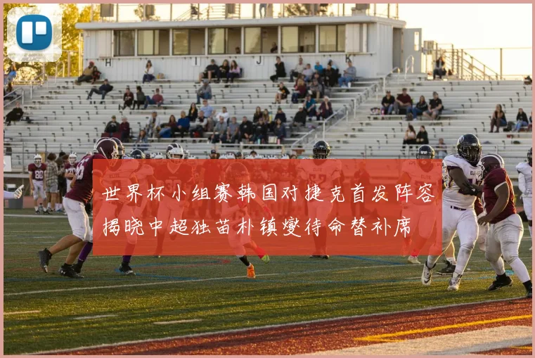 世界杯小组赛韩国对捷克首发阵容揭晓中超独苗朴镇燮待命替补席
