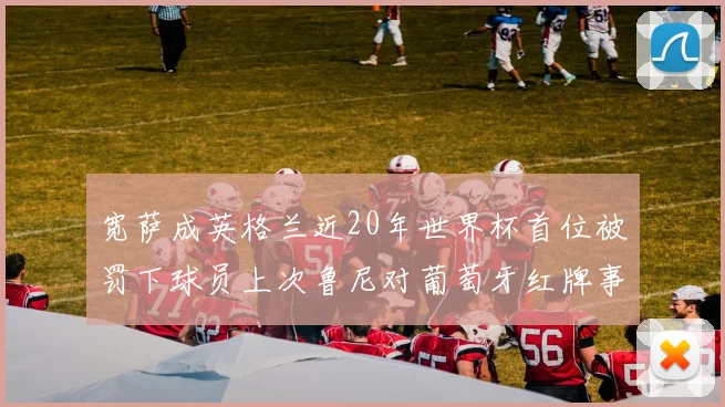 宽萨成英格兰近20年世界杯首位被罚下球员上次鲁尼对葡萄牙红牌事件回顾