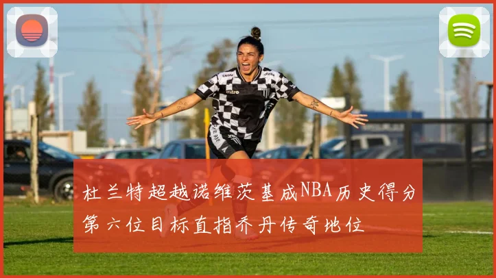 杜兰特超越诺维茨基成NBA历史得分第六位目标直指乔丹传奇地位