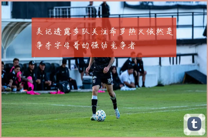 美记透露多队关注希罗热火依然是争夺字母哥的强劲竞争者