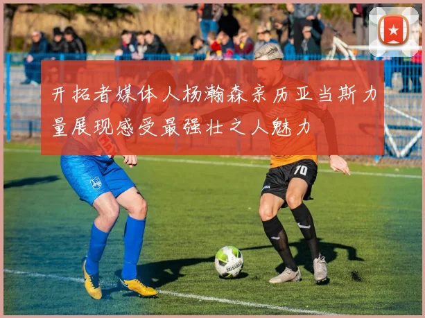 开拓者媒体人杨瀚森亲历亚当斯力量展现感受最强壮之人魅力