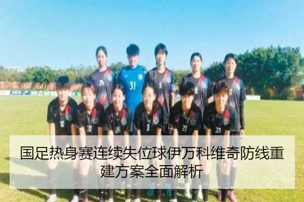国足热身赛连续失位球伊万科维奇防线重建方案全面解析 - ayx